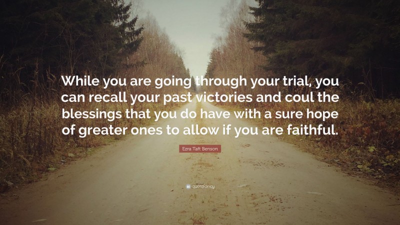 Ezra Taft Benson Quote: “While you are going through your trial, you can recall your past victories and coul the blessings that you do have with a sure hope of greater ones to allow if you are faithful.”