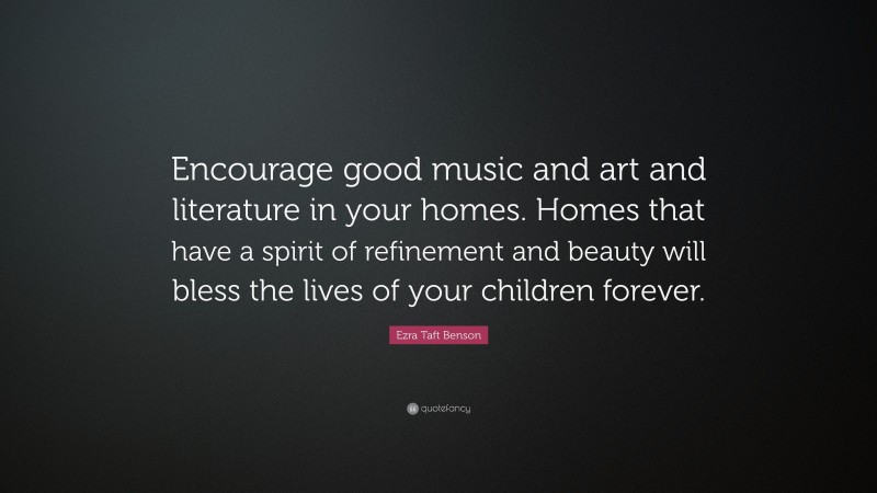 Ezra Taft Benson Quote: “Encourage good music and art and literature in your homes. Homes that have a spirit of refinement and beauty will bless the lives of your children forever.”