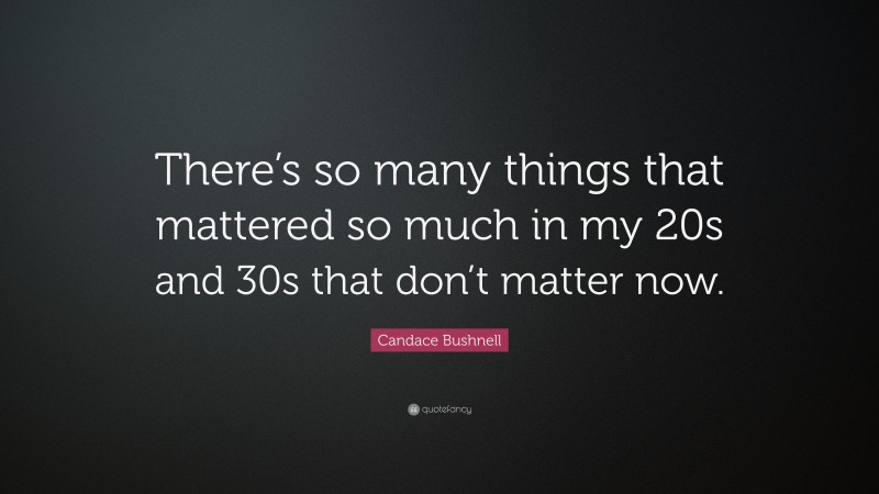 Candace Bushnell Quote: “There’s so many things that mattered so much in my 20s and 30s that don’t matter now.”