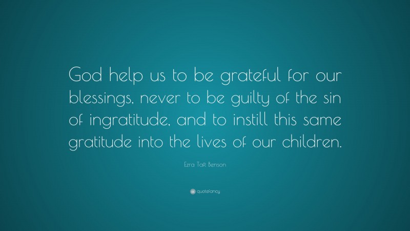 Ezra Taft Benson Quote: “God help us to be grateful for our blessings, never to be guilty of the sin of ingratitude, and to instill this same gratitude into the lives of our children.”