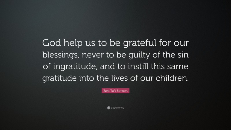 Ezra Taft Benson Quote: “God help us to be grateful for our blessings, never to be guilty of the sin of ingratitude, and to instill this same gratitude into the lives of our children.”