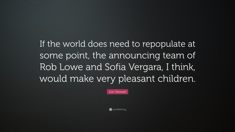 Jon Stewart Quote: “If the world does need to repopulate at some point, the announcing team of Rob Lowe and Sofia Vergara, I think, would make very pleasant children.”