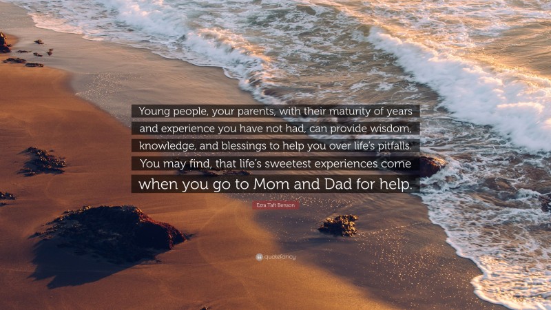 Ezra Taft Benson Quote: “Young people, your parents, with their maturity of years and experience you have not had, can provide wisdom, knowledge, and blessings to help you over life’s pitfalls. You may find, that life’s sweetest experiences come when you go to Mom and Dad for help.”