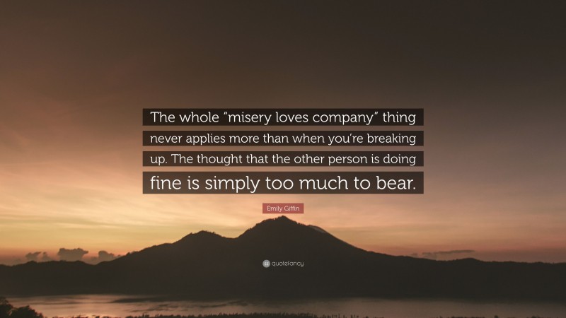 Emily Giffin Quote: “The whole “misery loves company” thing never applies more than when you’re breaking up. The thought that the other person is doing fine is simply too much to bear.”