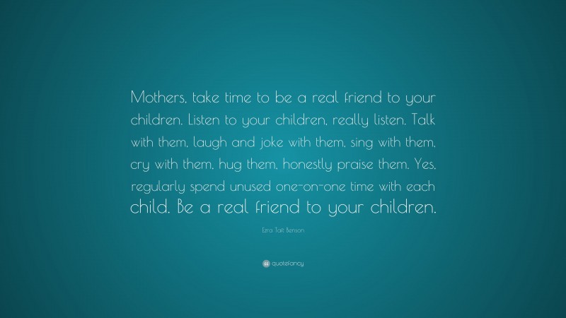 Ezra Taft Benson Quote: “Mothers, take time to be a real friend to your children. Listen to your children, really listen. Talk with them, laugh and joke with them, sing with them, cry with them, hug them, honestly praise them. Yes, regularly spend unused one-on-one time with each child. Be a real friend to your children.”