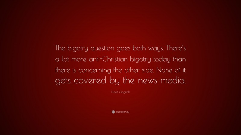 Newt Gingrich Quote: “The bigotry question goes both ways. There’s a lot more anti-Christian bigotry today than there is concerning the other side. None of it gets covered by the news media.”