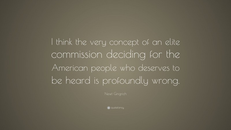 Newt Gingrich Quote: “I think the very concept of an elite commission deciding for the American people who deserves to be heard is profoundly wrong.”