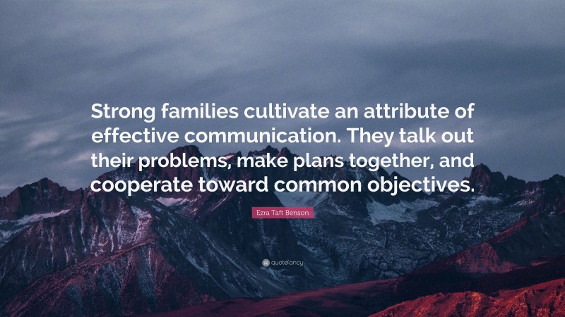 Ezra Taft Benson Quote: “Strong families cultivate an attribute of effective communication. They talk out their problems, make plans together, and cooperate toward common objectives.”