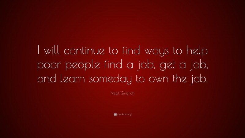 Newt Gingrich Quote: “I will continue to find ways to help poor people find a job, get a job, and learn someday to own the job.”