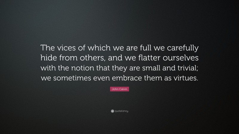 John Calvin Quote: “The vices of which we are full we carefully hide from others, and we flatter ourselves with the notion that they are small and trivial; we sometimes even embrace them as virtues.”