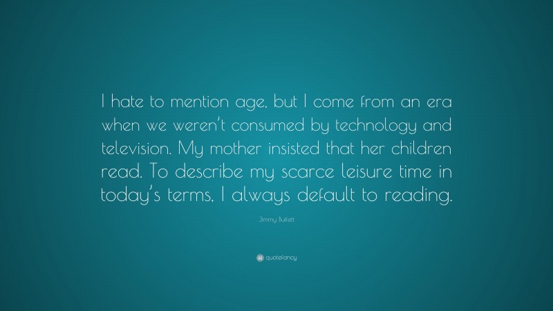 Jimmy Buffett Quote: “I hate to mention age, but I come from an era when we weren’t consumed by technology and television. My mother insisted that her children read. To describe my scarce leisure time in today’s terms, I always default to reading.”