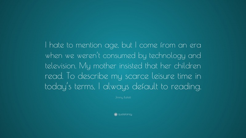 Jimmy Buffett Quote: “I hate to mention age, but I come from an era when we weren’t consumed by technology and television. My mother insisted that her children read. To describe my scarce leisure time in today’s terms, I always default to reading.”