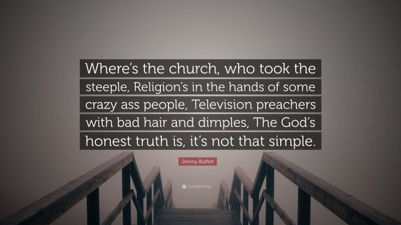 Jimmy Buffett Quote: “Where’s the church, who took the steeple, Religion’s in the hands of some crazy ass people, Television preachers with bad hair and dimples, The God’s honest truth is, it’s not that simple.”
