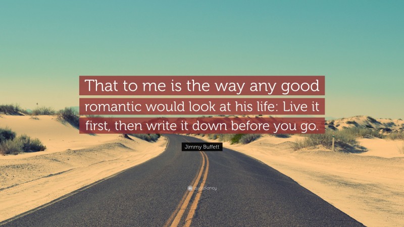 Jimmy Buffett Quote: “That to me is the way any good romantic would look at his life: Live it first, then write it down before you go.”