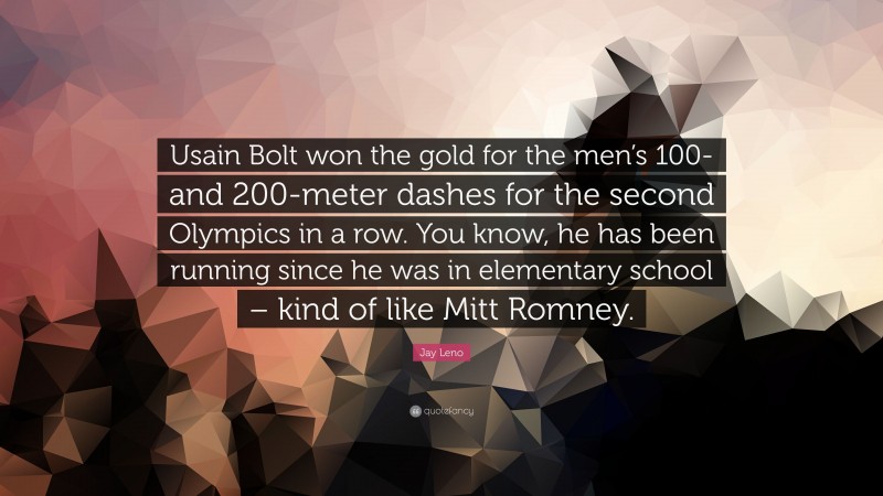 Jay Leno Quote: “Usain Bolt won the gold for the men’s 100- and 200-meter dashes for the second Olympics in a row. You know, he has been running since he was in elementary school – kind of like Mitt Romney.”
