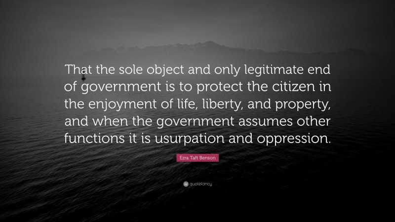 Ezra Taft Benson Quote: “That the sole object and only legitimate end of government is to protect the citizen in the enjoyment of life, liberty, and property, and when the government assumes other functions it is usurpation and oppression.”