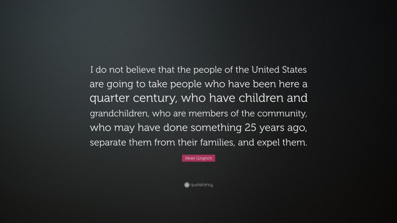 Newt Gingrich Quote: “I do not believe that the people of the United States are going to take people who have been here a quarter century, who have children and grandchildren, who are members of the community, who may have done something 25 years ago, separate them from their families, and expel them.”