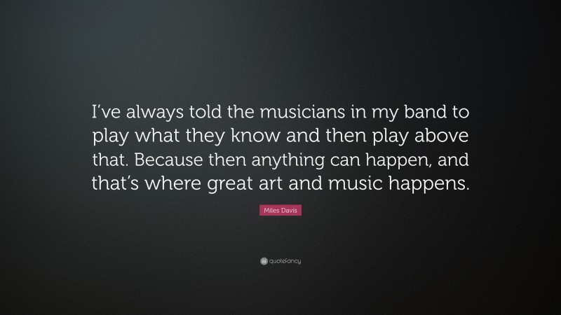 Miles Davis Quote: “I’ve always told the musicians in my band to play what they know and then play above that. Because then anything can happen, and that’s where great art and music happens.”