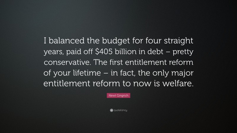 Newt Gingrich Quote: “I balanced the budget for four straight years, paid off $405 billion in debt – pretty conservative. The first entitlement reform of your lifetime – in fact, the only major entitlement reform to now is welfare.”