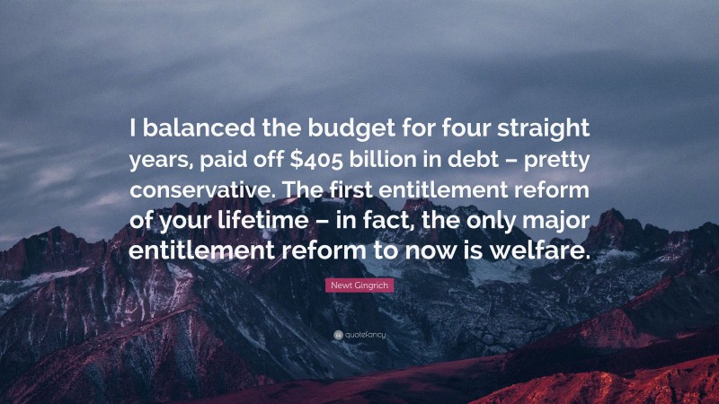 Newt Gingrich Quote: “I balanced the budget for four straight years, paid off $405 billion in debt – pretty conservative. The first entitlement reform of your lifetime – in fact, the only major entitlement reform to now is welfare.”