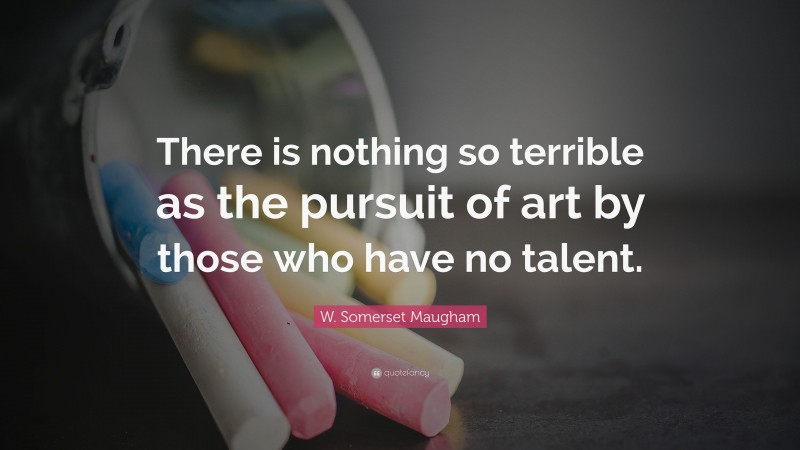 W. Somerset Maugham Quote: “There is nothing so terrible as the pursuit of art by those who have no talent.”