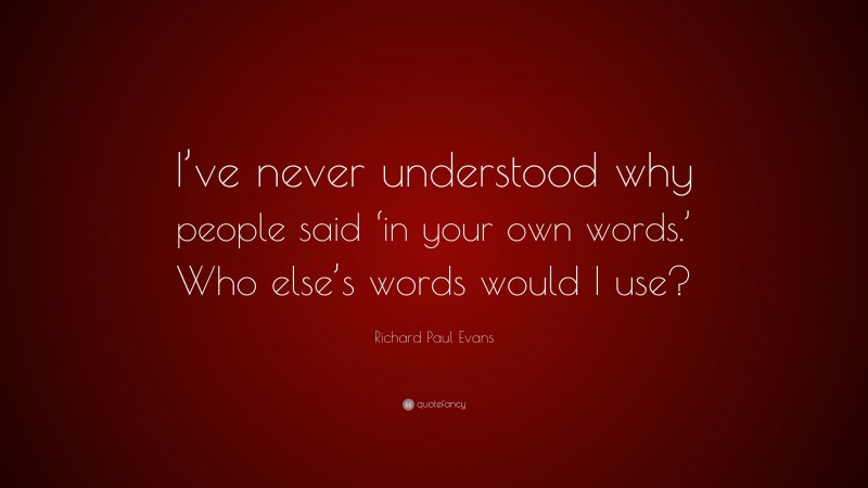 Richard Paul Evans Quote: “I’ve never understood why people said ‘in your own words.’ Who else’s words would I use?”