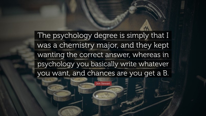 Jon Stewart Quote: “The psychology degree is simply that I was a chemistry major, and they kept wanting the correct answer, whereas in psychology you basically write whatever you want, and chances are you get a B.”