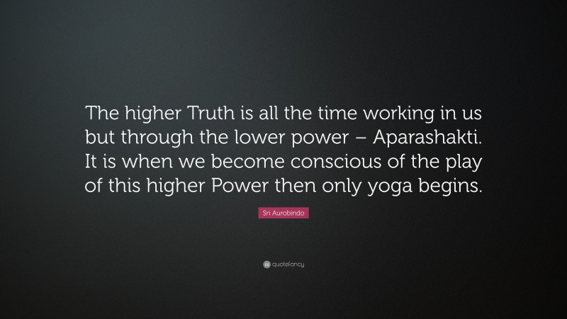 Sri Aurobindo Quote: “The higher Truth is all the time working in us but through the lower power – Aparashakti. It is when we become conscious of the play of this higher Power then only yoga begins.”