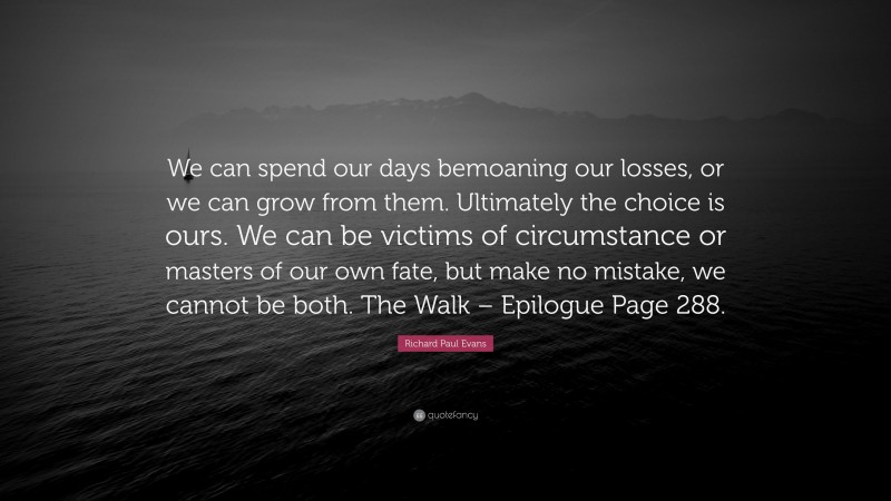 Richard Paul Evans Quote: “We can spend our days bemoaning our losses, or we can grow from them. Ultimately the choice is ours. We can be victims of circumstance or masters of our own fate, but make no mistake, we cannot be both. The Walk – Epilogue Page 288.”