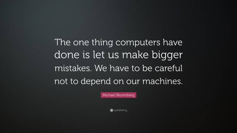 Michael Bloomberg Quote: “The one thing computers have done is let us make bigger mistakes. We have to be careful not to depend on our machines.”