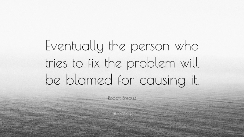 Robert Breault Quote: “Eventually the person who tries to fix the problem will be blamed for causing it.”