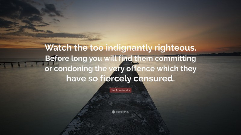 Sri Aurobindo Quote: “Watch the too indignantly righteous. Before long you will find them committing or condoning the very offence which they have so fiercely censured.”