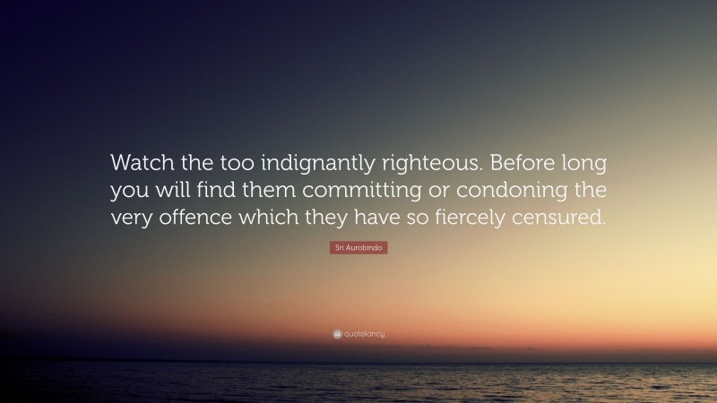 Sri Aurobindo Quote: “Watch the too indignantly righteous. Before long you will find them committing or condoning the very offence which they have so fiercely censured.”
