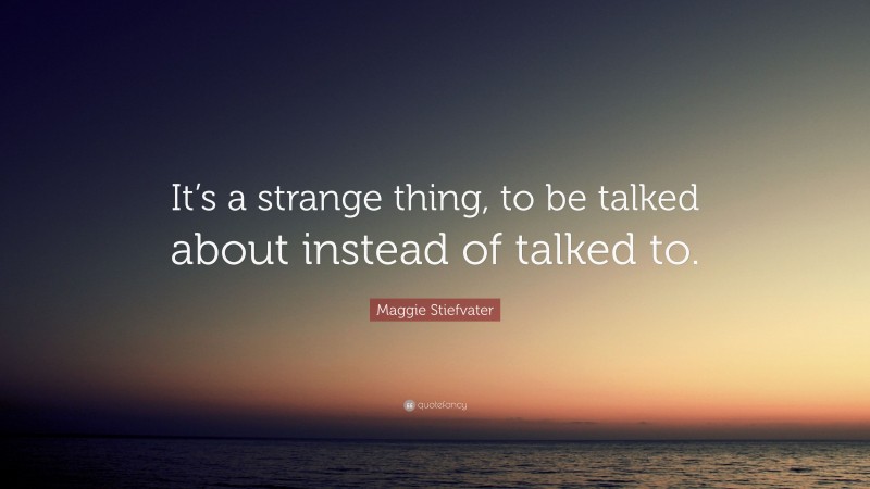 Maggie Stiefvater Quote: “It’s a strange thing, to be talked about instead of talked to.”