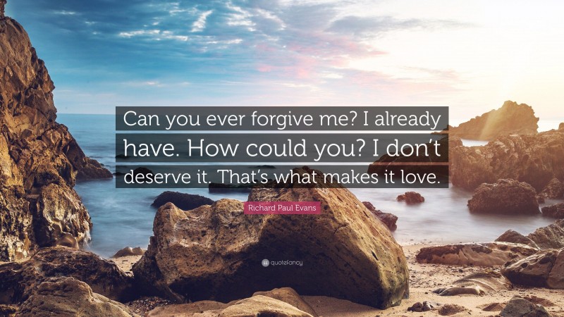 Richard Paul Evans Quote: “Can you ever forgive me? I already have. How could you? I don’t deserve it. That’s what makes it love.”
