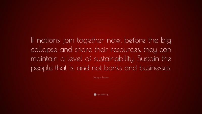 Jacque Fresco Quote: “If nations join together now, before the big collapse and share their resources, they can maintain a level of sustainability. Sustain the people that is, and not banks and businesses.”