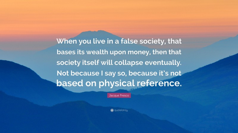 Jacque Fresco Quote: “When you live in a false society, that bases its wealth upon money, then that society itself will collapse eventually. Not because I say so, because it’s not based on physical reference.”