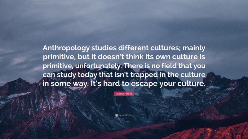 Jacque Fresco Quote: “Anthropology studies different cultures; mainly primitive, but it doesn’t think its own culture is primitive, unfortunately. There is no field that you can study today that isn’t trapped in the culture in some way. It’s hard to escape your culture.”