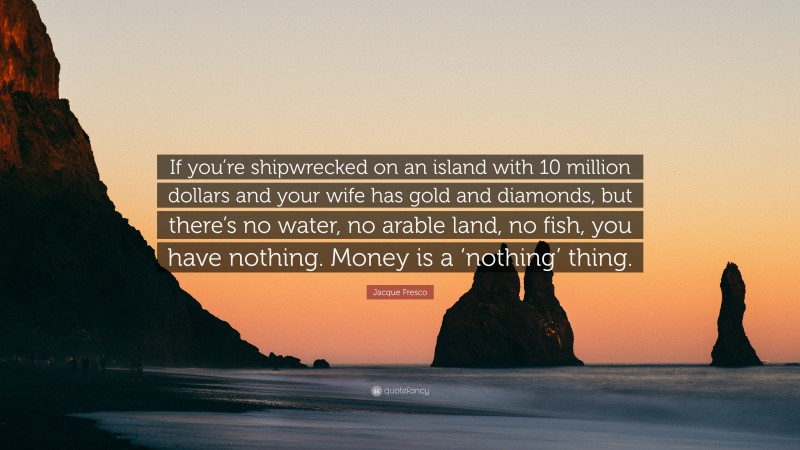 Jacque Fresco Quote: “If you’re shipwrecked on an island with 10 million dollars and your wife has gold and diamonds, but there’s no water, no arable land, no fish, you have nothing. Money is a ‘nothing’ thing.”
