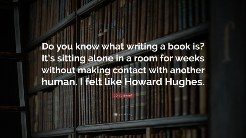 Jon Stewart Quote: “Do you know what writing a book is? It’s sitting alone in a room for weeks without making contact with another human. I felt like Howard Hughes.”