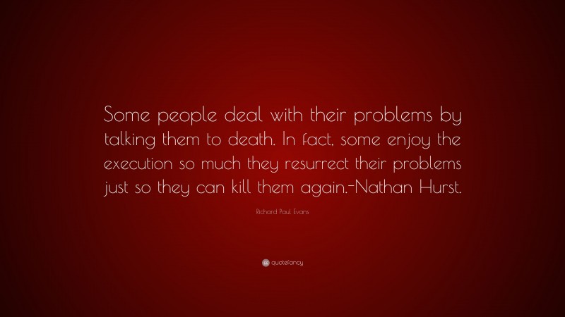 Richard Paul Evans Quote: “Some people deal with their problems by talking them to death. In fact, some enjoy the execution so much they resurrect their problems just so they can kill them again.-Nathan Hurst.”