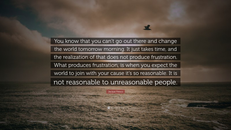 Jacque Fresco Quote: “You know that you can’t go out there and change the world tomorrow morning. It just takes time, and the realization of that does not produce frustration. What produces frustration, is when you expect the world to join with your cause it’s so reasonable. It is not reasonable to unreasonable people.”