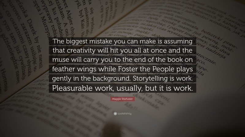 Maggie Stiefvater Quote: “The biggest mistake you can make is assuming that creativity will hit you all at once and the muse will carry you to the end of the book on feather wings while Foster the People plays gently in the background. Storytelling is work. Pleasurable work, usually, but it is work.”