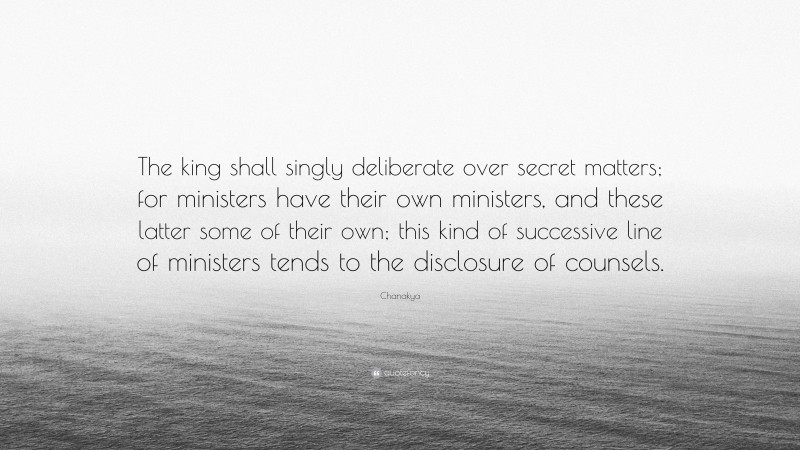 Chanakya Quote: “The king shall singly deliberate over secret matters; for ministers have their own ministers, and these latter some of their own; this kind of successive line of ministers tends to the disclosure of counsels.”