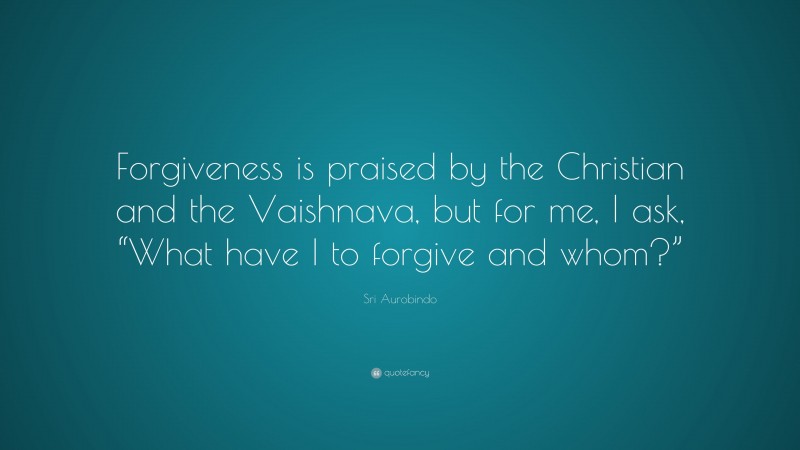 Sri Aurobindo Quote: “Forgiveness is praised by the Christian and the Vaishnava, but for me, I ask, “What have I to forgive and whom?””