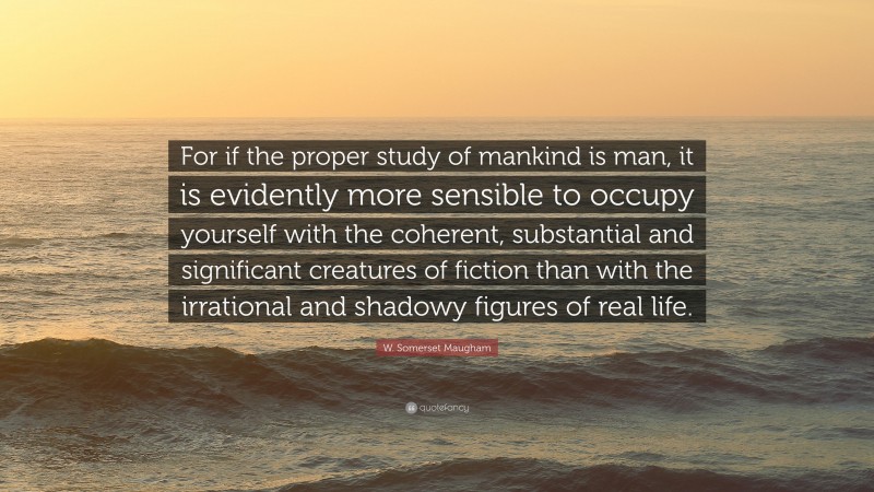 W. Somerset Maugham Quote: “For if the proper study of mankind is man, it is evidently more sensible to occupy yourself with the coherent, substantial and significant creatures of fiction than with the irrational and shadowy figures of real life.”