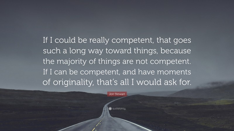Jon Stewart Quote: “If I could be really competent, that goes such a long way toward things, because the majority of things are not competent. If I can be competent, and have moments of originality, that’s all I would ask for.”