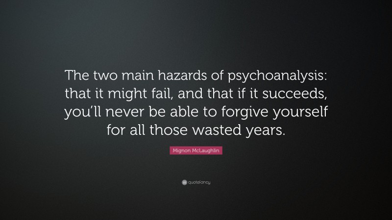 Mignon McLaughlin Quote: “The two main hazards of psychoanalysis: that it might fail, and that if it succeeds, you’ll never be able to forgive yourself for all those wasted years.”