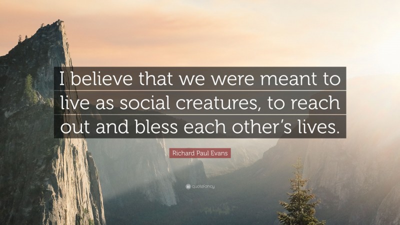 Richard Paul Evans Quote: “I believe that we were meant to live as social creatures, to reach out and bless each other’s lives.”