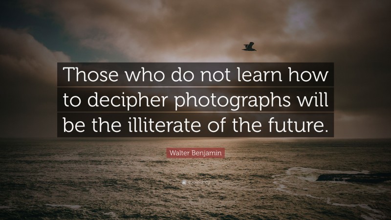 Walter Benjamin Quote: “Those who do not learn how to decipher photographs will be the illiterate of the future.”